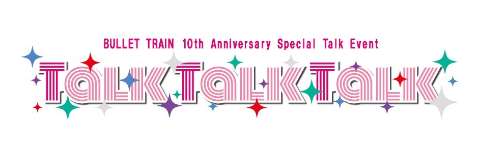 『BULLET TRAIN 10th Anniversary Special Talk Event「Talk Talk Talk」』